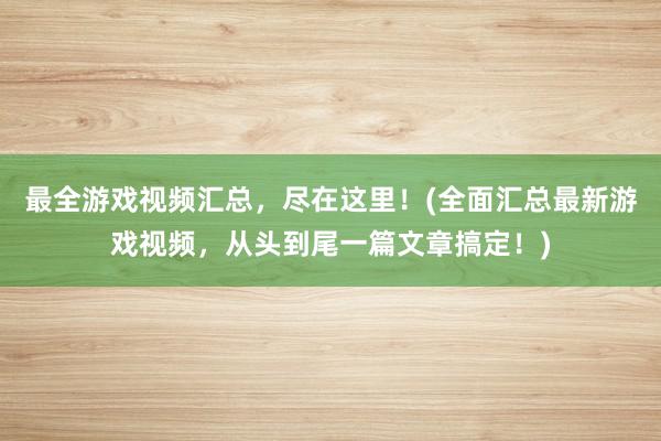 最全游戏视频汇总，尽在这里！(全面汇总最新游戏视频，从头到尾一篇文章搞定！)